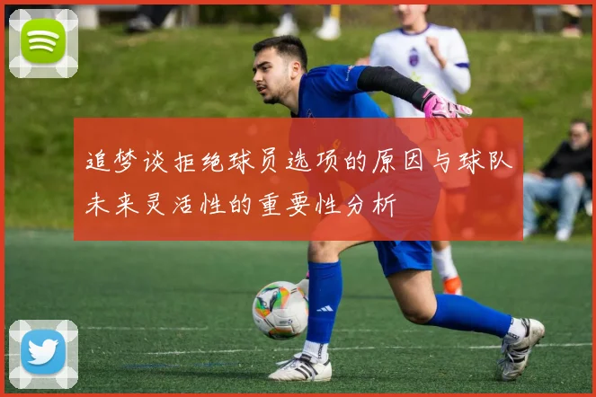 追梦谈拒绝球员选项的原因与球队未来灵活性的重要性分析
