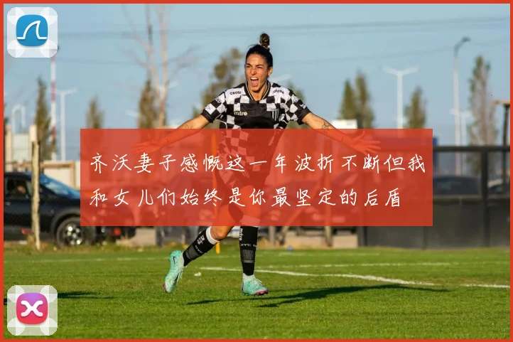 齐沃妻子感慨这一年波折不断但我和女儿们始终是你最坚定的后盾