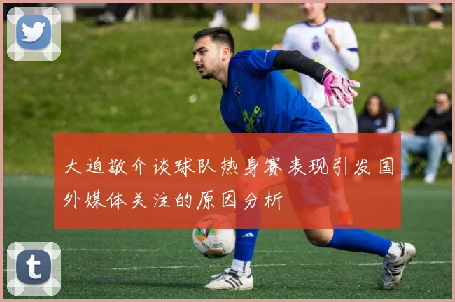 大迫敬介谈球队热身赛表现引发国外媒体关注的原因分析