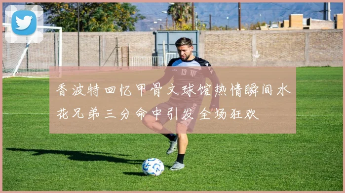 香波特回忆甲骨文球馆热情瞬间水花兄弟三分命中引发全场狂欢