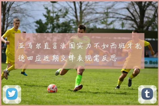 亚马尔直言法国实力不如西班牙孔德回应近期交锋表现需反思