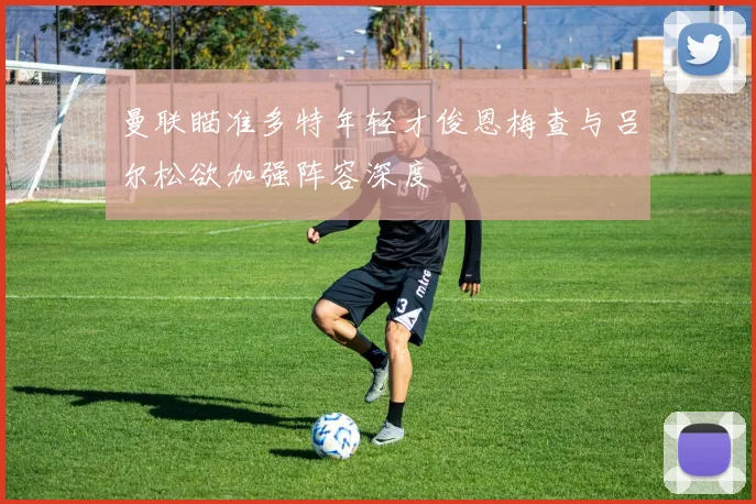 曼联瞄准多特年轻才俊恩梅查与吕尔松欲加强阵容深度