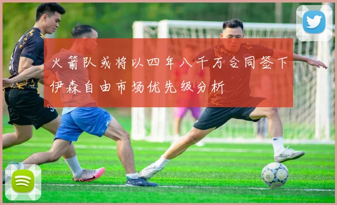 火箭队或将以四年八千万合同签下伊森自由市场优先级分析