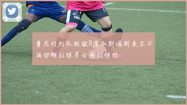 鲁尼对列队致敬B席和斯通斯表示不满称维拉球员会感到愤怒