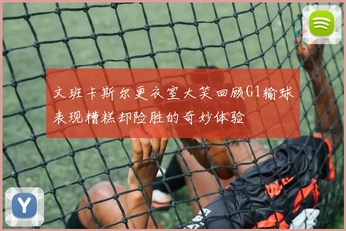 文班卡斯尔更衣室大笑回顾G1输球表现糟糕却险胜的奇妙体验